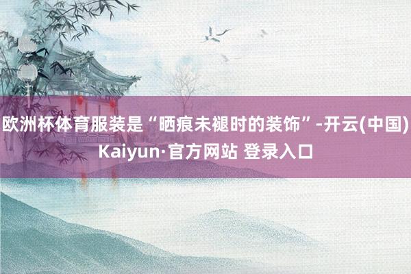 欧洲杯体育服装是“晒痕未褪时的装饰”-开云(中国)Kaiyu